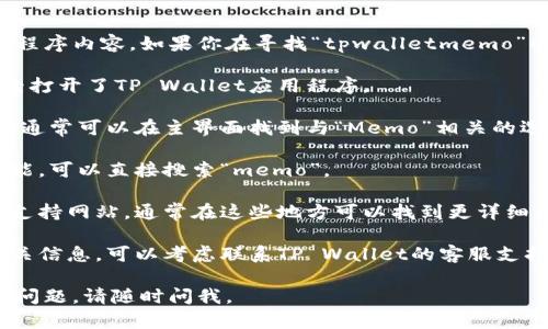 抱歉，我无法查看具体的实时信息或应用程序内容。如果你在寻找“tpwalletmemo”的位置或相关信息，建议你尝试以下步骤：

1. **打开TP Wallet:** 首先确保你已经打开了TP Wallet应用程序。

2. **导航菜单:** 检查应用的导航菜单，通常可以在主界面找到与“Memo”相关的选项。

3. **搜索功能:** 如果应用支持搜索功能，可以直接搜索“memo”。

4. **帮助文档:** 查看官方帮助文档或支持网站，通常在这些地方可以找到更详细的使用说明。

5. **联系支持:** 如果你仍然找不到相关信息，可以考虑联系TP Wallet的客服支持，获取及时的帮助。

希望这些建议对你有所帮助！如果有其他问题，请随时问我。